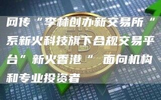 网传“李林创办新交易所“系新火科技旗下合规交易平台”新火香港“ 面向机构和专业投资者